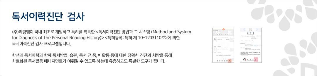 독서이력진단 검사 - ㈜ 리딩엠이 국내 최초로 개발하고 특허를 획득한 <독서이력진단 방법과 그 시스템 (Method and System for Diagnosis of The Personal Reading History)> <특허등록: 특허  제 10-1203110호>에 의한 독서이력진단 검사 프로그램입니다. 학생의 독서이력과 함께 독서방법, 습관, 독서 전,중,후 활동 등에 대한 정확한 진단과 처방을 통해 차별화된 독서활동 매니지먼트가 이뤄질 수 있도록 하는데 유용하고도 특별한 도구가 됩니다.